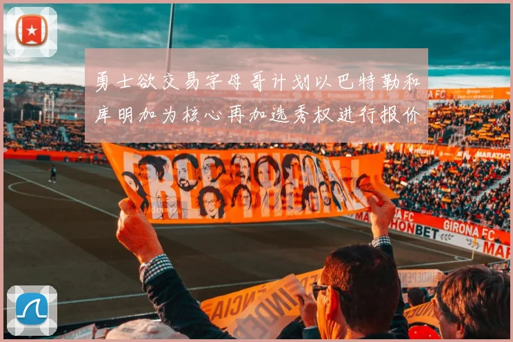 勇士欲交易字母哥计划以巴特勒和库明加为核心再加选秀权进行报价
