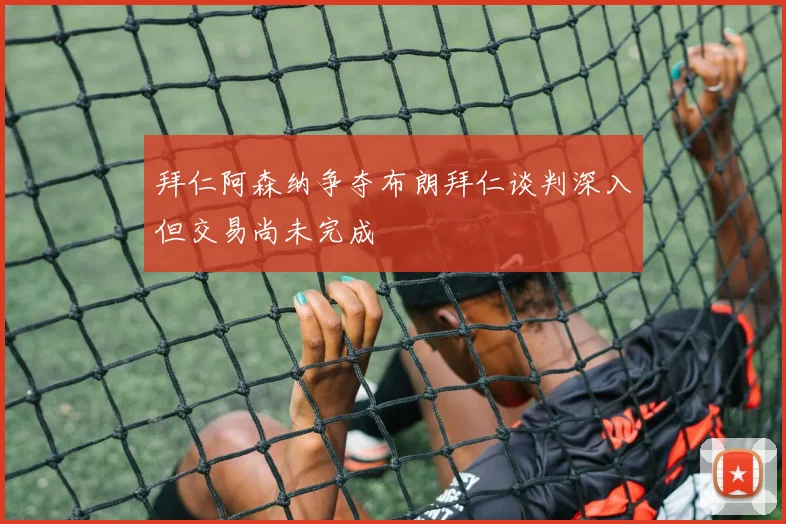 拜仁阿森纳争夺布朗拜仁谈判深入但交易尚未完成