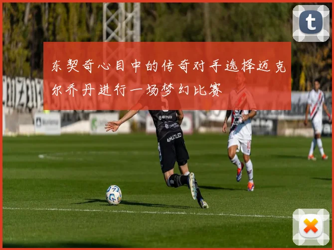 东契奇心目中的传奇对手选择迈克尔乔丹进行一场梦幻比赛