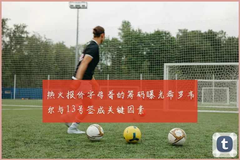 热火报价字母哥的筹码曝光希罗韦尔与13号签成关键因素