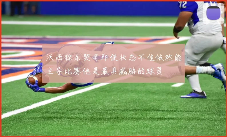 沃西称东契奇即使状态不佳依然能主导比赛他是最具威胁的球员
