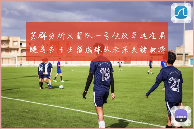苏群分析火箭队一号位改革迫在眉睫乌多卡去留成球队未来关键抉择