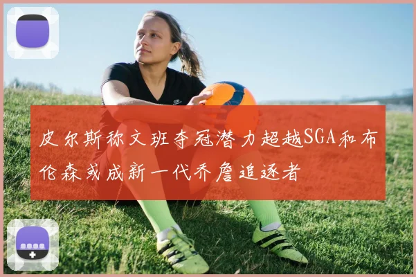 皮尔斯称文班夺冠潜力超越SGA和布伦森或成新一代乔詹追逐者