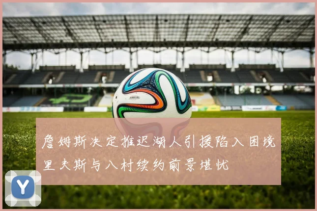 詹姆斯决定推迟湖人引援陷入困境里夫斯与八村续约前景堪忧