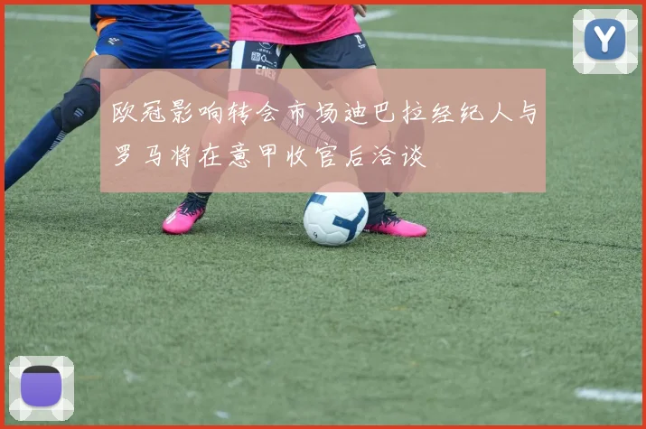 欧冠影响转会市场迪巴拉经纪人与罗马将在意甲收官后洽谈