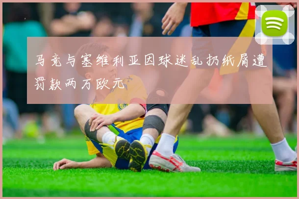 马竞与塞维利亚因球迷乱扔纸屑遭罚款两万欧元