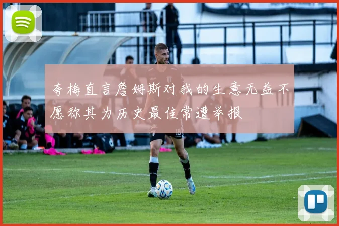 夸梅直言詹姆斯对我的生意无益不愿称其为历史最佳常遭举报