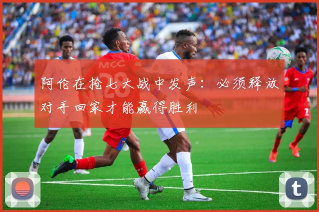 阿伦在抢七大战中发声：必须释放对手回家才能赢得胜利