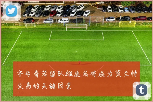 字母哥若留队雄鹿或将成为莫兰特交易的关键因素