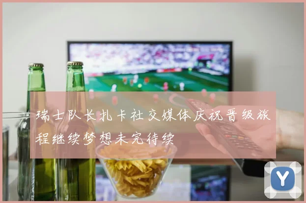 瑞士队长扎卡社交媒体庆祝晋级旅程继续梦想未完待续