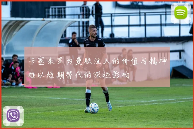 卡塞米罗为曼联注入的价值与精神难以短期替代的深远影响
