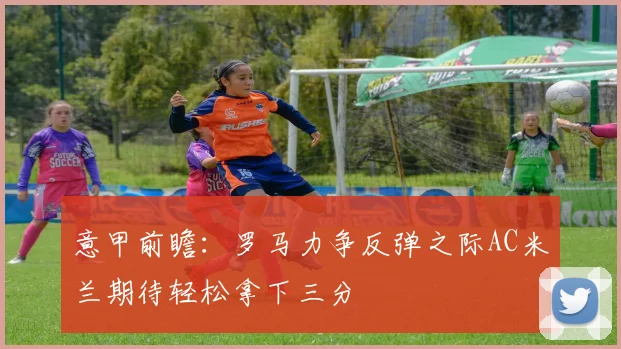意甲前瞻：罗马力争反弹之际AC米兰期待轻松拿下三分