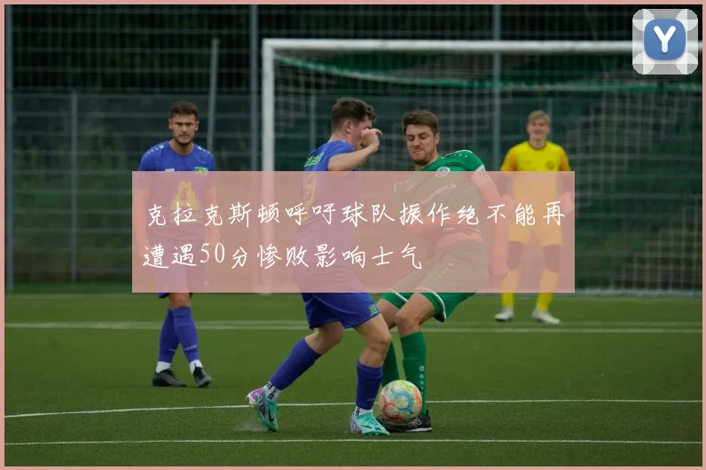 克拉克斯顿呼吁球队振作绝不能再遭遇50分惨败影响士气