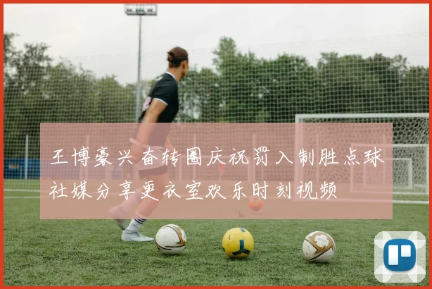王博豪兴奋转圈庆祝罚入制胜点球社媒分享更衣室欢乐时刻视频