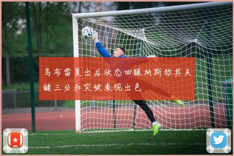 乌布雷复出后状态回暖纳斯称其关键三分和突破表现出色