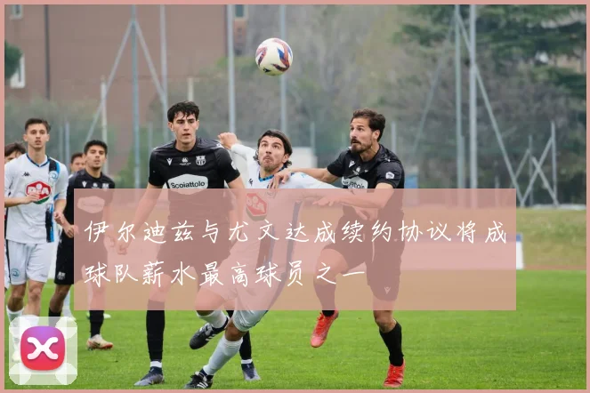 伊尔迪兹与尤文达成续约协议将成球队薪水最高球员之一