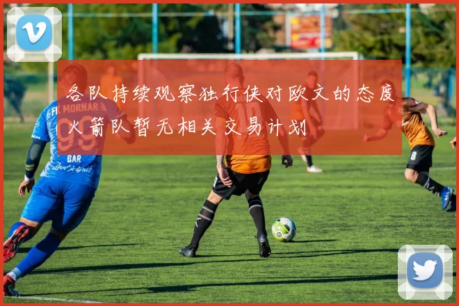 各队持续观察独行侠对欧文的态度火箭队暂无相关交易计划